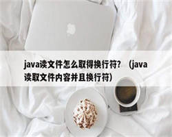 java读文件怎么取得换行符？（java读取文件内容并且换行符）